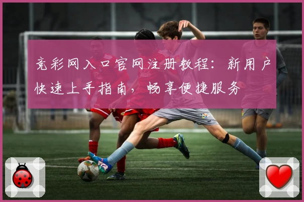 竞彩网入口官网注册教程：新用户快速上手指南，畅享便捷服务