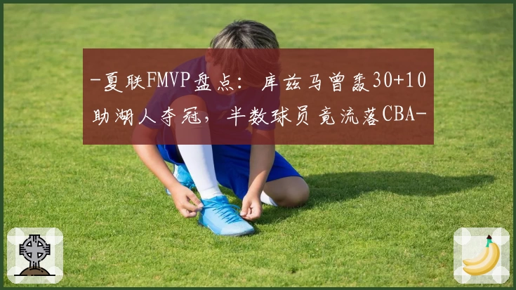 -夏联FMVP盘点：库兹马曾轰30+10助湖人夺冠，半数球员竟流落CBA-