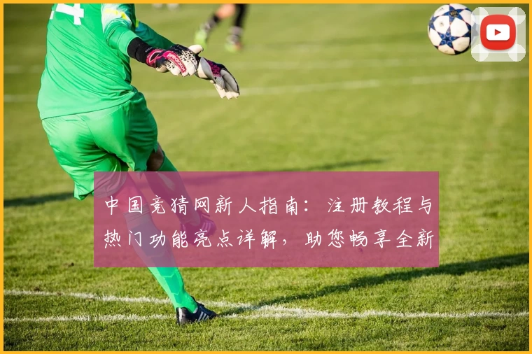 中国竞猜网新人指南：注册教程与热门功能亮点详解，助您畅享全新使用体验