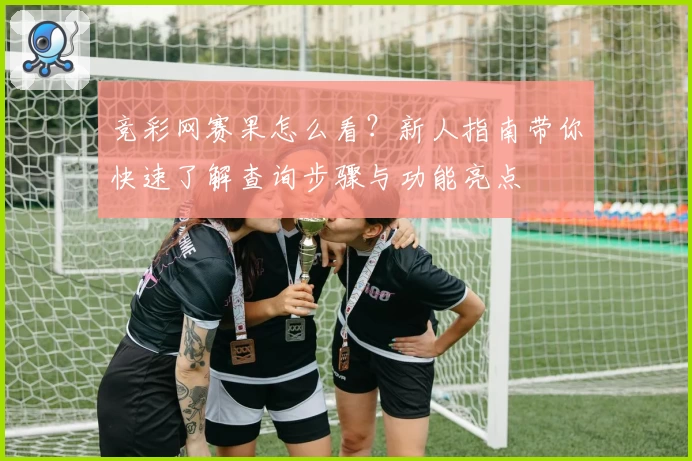 竞彩网赛果怎么看?新人指南带你快速了解查询步骤与功能亮点