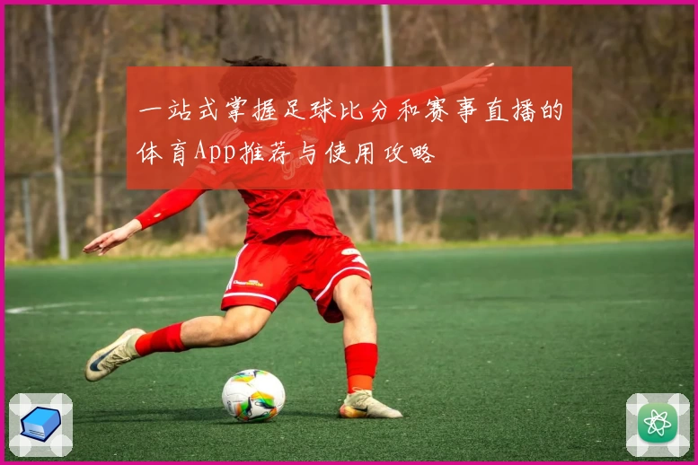 一站式掌握足球比分和赛事直播的体育App推荐与使用攻略