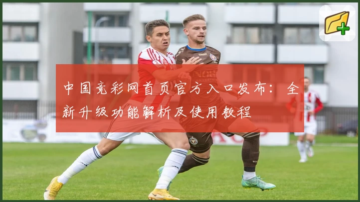 中国竞彩网首页官方入口发布：全新升级功能解析及使用教程