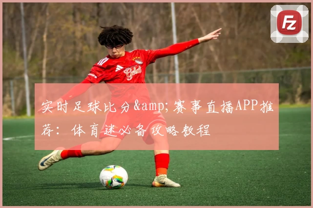 实时足球比分&amp;赛事直播APP推荐：体育迷必备攻略教程