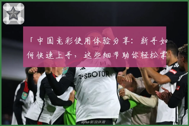 「中国竞彩使用体验分享：新手如何快速上手，这些细节助你轻松掌握」
