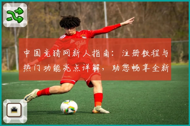 中国竞猜网新人指南:注册教程与热门功能亮点详解,助您畅享全新使用体验
