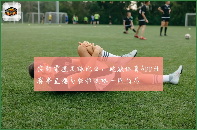 实时掌握足球比分，这款体育App让赛事直播与教程攻略一网打尽