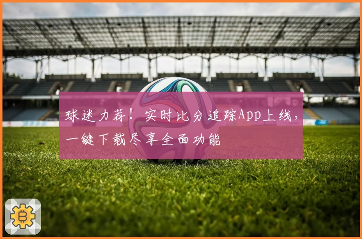 球迷力荐!实时比分追踪App上线,一键下载尽享全面功能