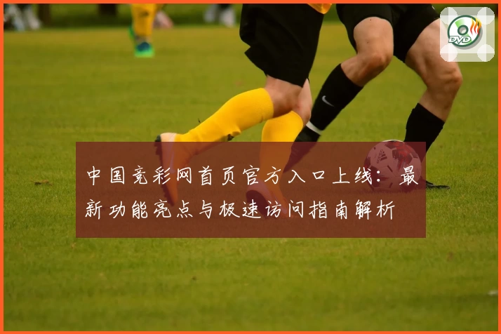 中国竞彩网首页官方入口上线：最新功能亮点与极速访问指南解析
