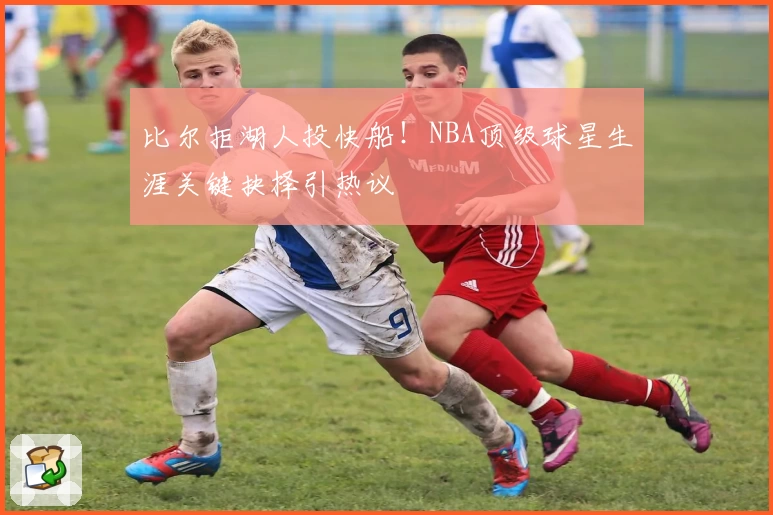 比尔拒湖人投快船！NBA顶级球星生涯关键抉择引热议
