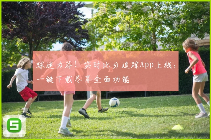 球迷力荐！实时比分追踪App上线，一键下载尽享全面功能